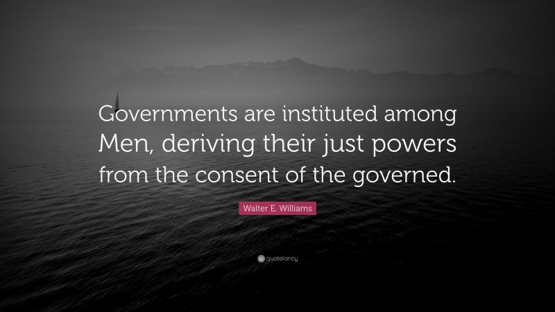 Walter E. Williams Quote: “Governments are instituted among Men, deriving their just powers from the consent of the governed.”