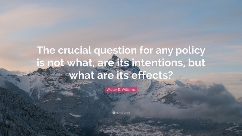 Walter E. Williams Quote: “The crucial question for any policy is not what, are its intentions, but what are its effects?”