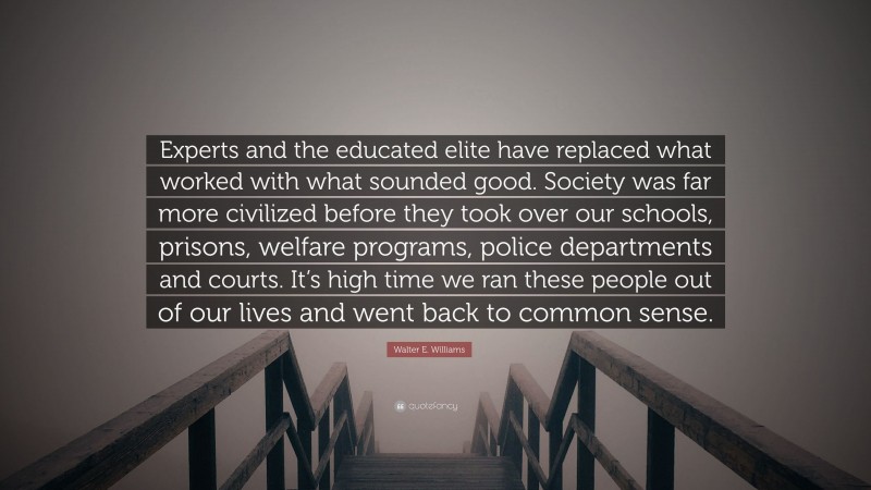 Walter E. Williams Quote: “Experts and the educated elite have replaced what worked with what sounded good. Society was far more civilized before they took over our schools, prisons, welfare programs, police departments and courts. It’s high time we ran these people out of our lives and went back to common sense.”