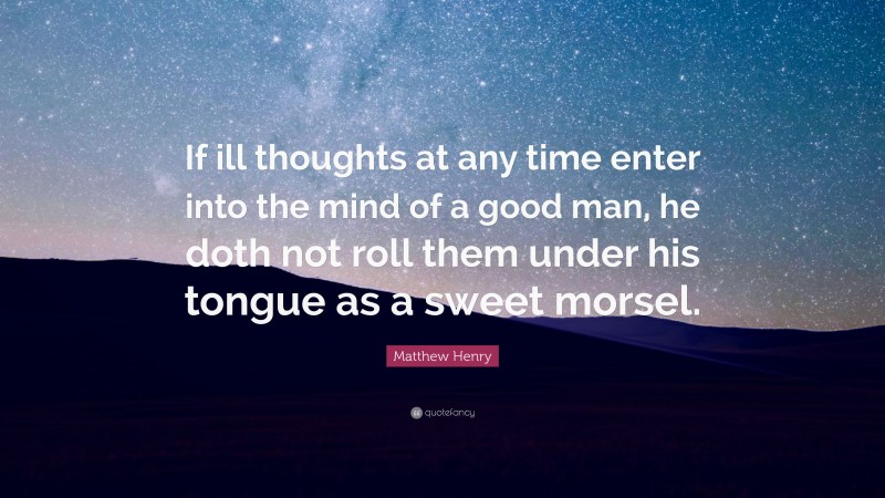 Matthew Henry Quote: “If ill thoughts at any time enter into the mind of a good man, he doth not roll them under his tongue as a sweet morsel.”
