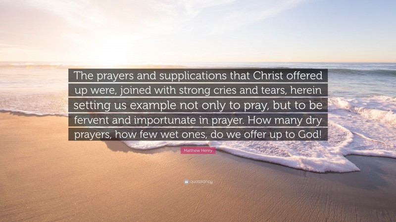 Matthew Henry Quote: “The prayers and supplications that Christ offered up were, joined with strong cries and tears, herein setting us example not only to pray, but to be fervent and importunate in prayer. How many dry prayers, how few wet ones, do we offer up to God!”