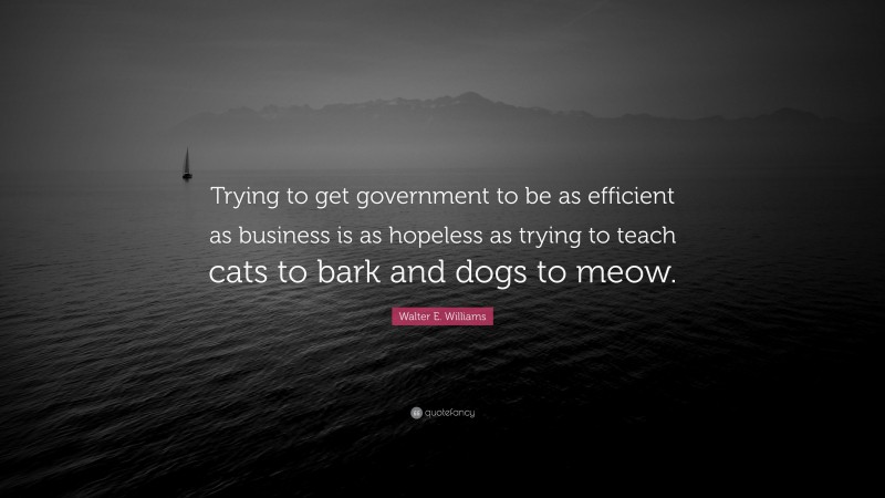 Walter E. Williams Quote: “Trying to get government to be as efficient as business is as hopeless as trying to teach cats to bark and dogs to meow.”
