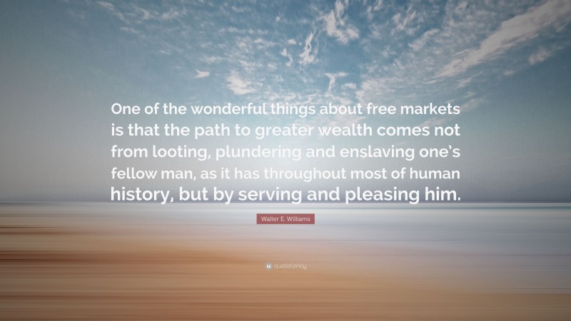 Walter E. Williams Quote: “One of the wonderful things about free markets is that the path to greater wealth comes not from looting, plundering and enslaving one’s fellow man, as it has throughout most of human history, but by serving and pleasing him.”