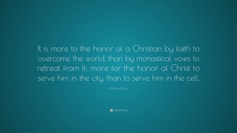 Matthew Henry Quote: “It is more to the honor of a Christian by faith to overcome the world, than by monastical vows to retreat from it; more for the honor of Christ to serve him in the city, than to serve him in the cell.”