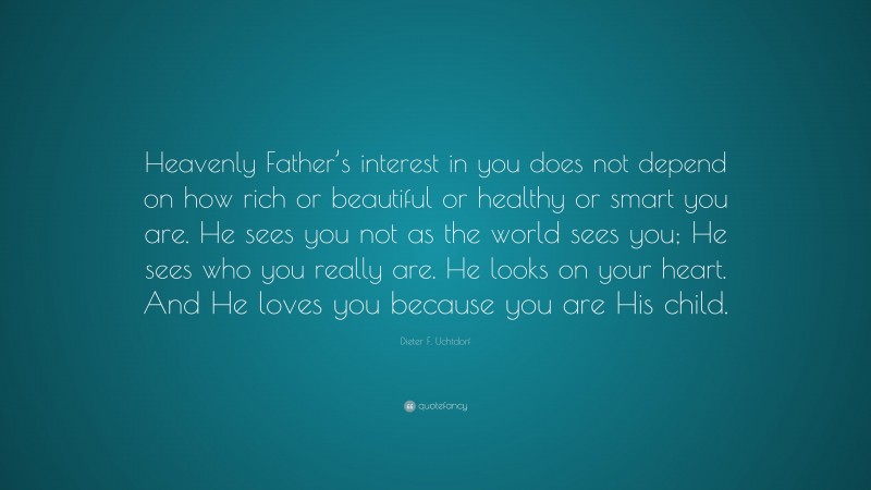 Dieter F. Uchtdorf Quote: “Heavenly Father’s interest in you does not depend on how rich or beautiful or healthy or smart you are. He sees you not as the world sees you; He sees who you really are. He looks on your heart. And He loves you because you are His child.”