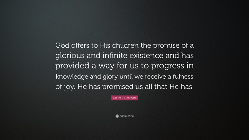 Dieter F. Uchtdorf Quote: “God offers to His children the promise of a glorious and infinite existence and has provided a way for us to progress in knowledge and glory until we receive a fulness of joy. He has promised us all that He has.”
