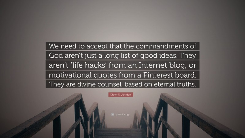 Dieter F. Uchtdorf Quote: “We need to accept that the commandments of God aren’t just a long list of good ideas. They aren’t ‘life hacks’ from an Internet blog, or motivational quotes from a Pinterest board. They are divine counsel, based on eternal truths.”