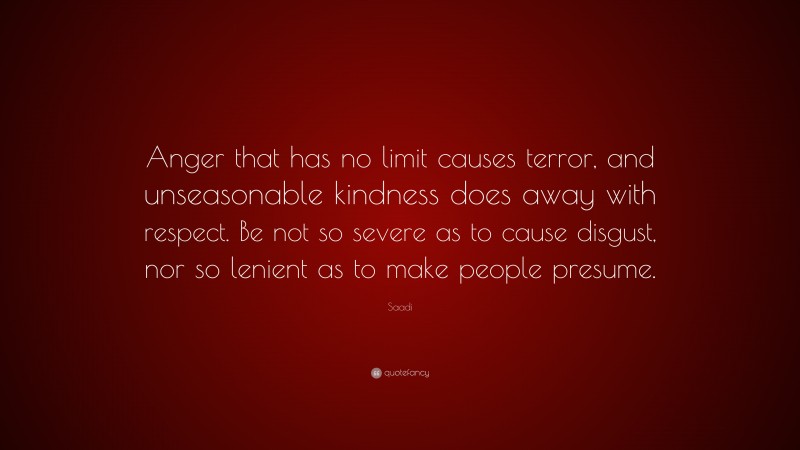 Saadi Quote: “Anger that has no limit causes terror, and unseasonable kindness does away with respect. Be not so severe as to cause disgust, nor so lenient as to make people presume.”