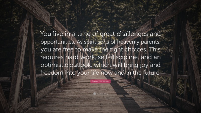 Dieter F. Uchtdorf Quote: “You live in a time of great challenges and opportunities. As spirit sons of heavenly parents, you are free to make the right choices. This requires hard work, self-discipline, and an optimistic outlook, which will bring joy and freedom into your life now and in the future.”