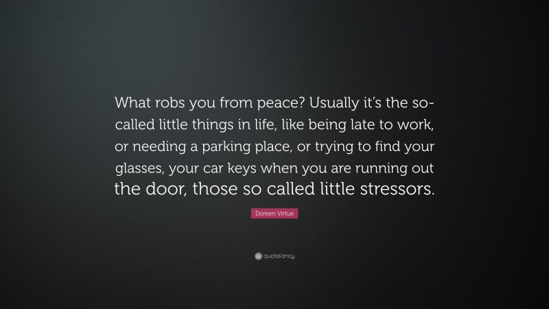 Doreen Virtue Quote: “What robs you from peace? Usually it’s the so-called little things in life, like being late to work, or needing a parking place, or trying to find your glasses, your car keys when you are running out the door, those so called little stressors.”