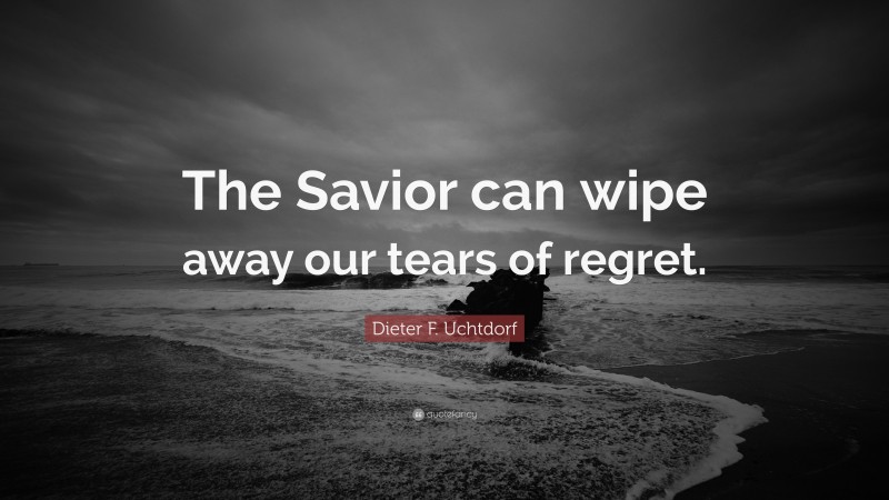 Dieter F. Uchtdorf Quote: “The Savior can wipe away our tears of regret.”