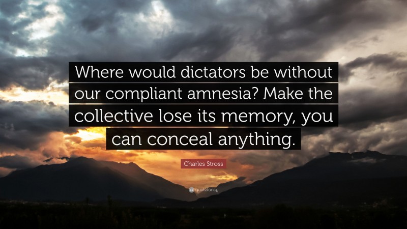Charles Stross Quote: “Where would dictators be without our compliant amnesia? Make the collective lose its memory, you can conceal anything.”