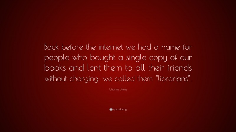 Charles Stross Quote: “Back before the internet we had a name for people who bought a single copy of our books and lent them to all their friends without charging: we called them “librarians”.”