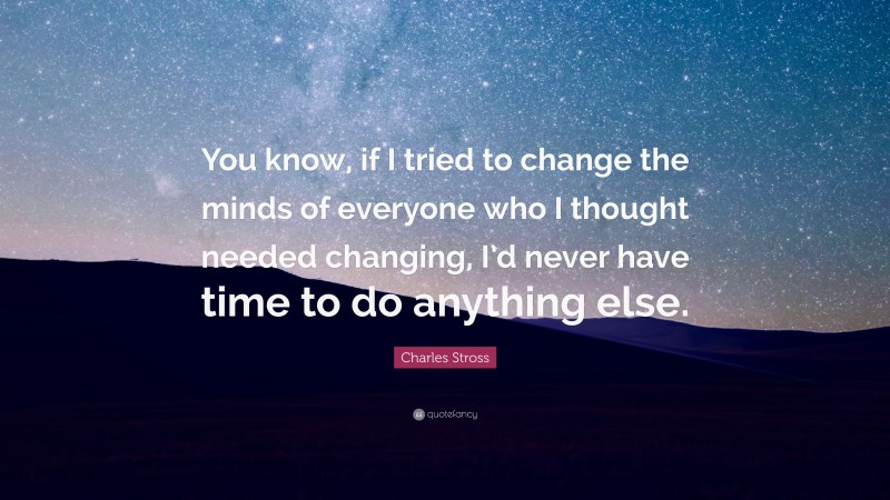 Charles Stross Quote: “You know, if I tried to change the minds of everyone who I thought needed changing, I’d never have time to do anything else.”