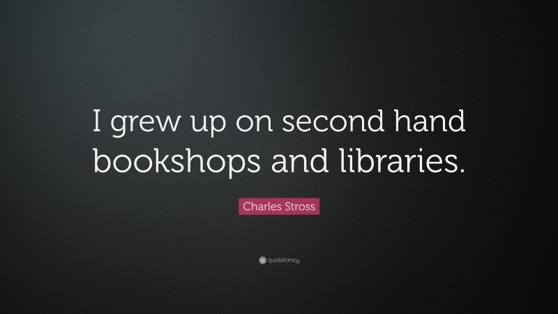 Charles Stross Quote: “I grew up on second hand bookshops and libraries.”