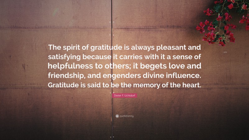 Dieter F. Uchtdorf Quote: “The spirit of gratitude is always pleasant and satisfying because it carries with it a sense of helpfulness to others; it begets love and friendship, and engenders divine influence. Gratitude is said to be the memory of the heart.”