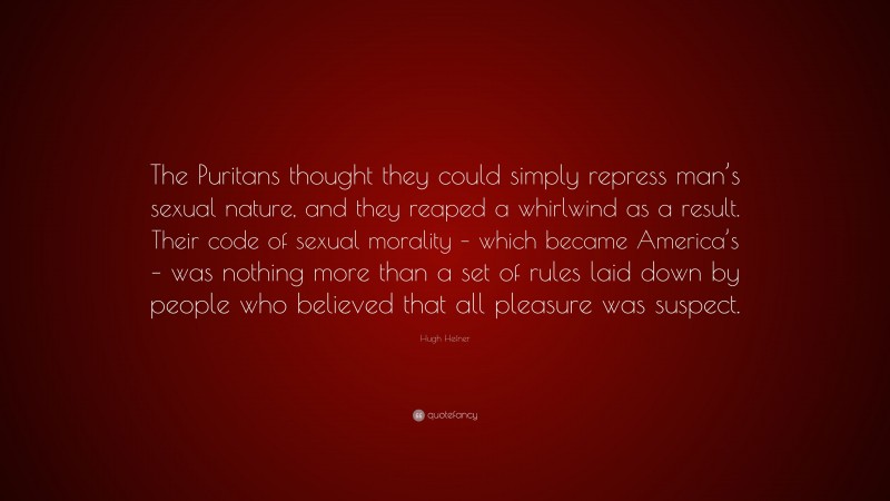 Hugh Hefner Quote: “The Puritans thought they could simply repress man’s sexual nature, and they reaped a whirlwind as a result. Their code of sexual morality – which became America’s – was nothing more than a set of rules laid down by people who believed that all pleasure was suspect.”