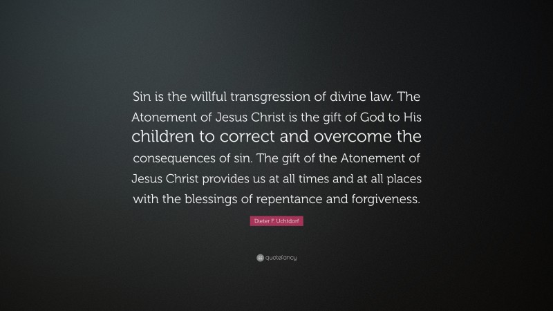 Dieter F. Uchtdorf Quote: “Sin is the willful transgression of divine law. The Atonement of Jesus Christ is the gift of God to His children to correct and overcome the consequences of sin. The gift of the Atonement of Jesus Christ provides us at all times and at all places with the blessings of repentance and forgiveness.”