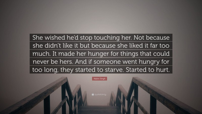 Nalini Singh Quote: “She wished he’d stop touching her. Not because she didn’t like it but because she liked it far too much. It made her hunger for things that could never be hers. And if someone went hungry for too long, they started to starve. Started to hurt.”