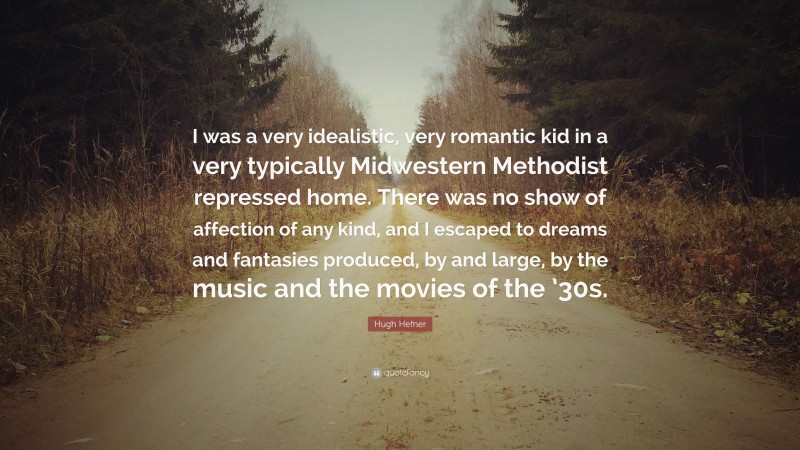 Hugh Hefner Quote: “I was a very idealistic, very romantic kid in a very typically Midwestern Methodist repressed home. There was no show of affection of any kind, and I escaped to dreams and fantasies produced, by and large, by the music and the movies of the ’30s.”
