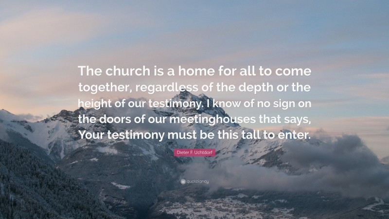 Dieter F. Uchtdorf Quote: “The church is a home for all to come together, regardless of the depth or the height of our testimony. I know of no sign on the doors of our meetinghouses that says, Your testimony must be this tall to enter.”