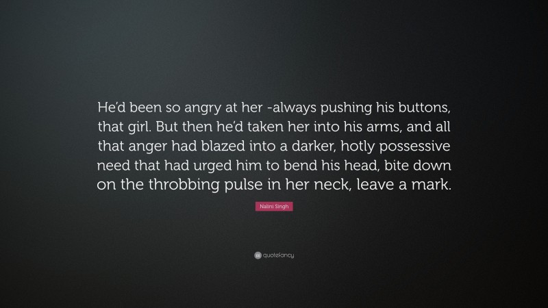 Nalini Singh Quote: “He’d been so angry at her -always pushing his buttons, that girl. But then he’d taken her into his arms, and all that anger had blazed into a darker, hotly possessive need that had urged him to bend his head, bite down on the throbbing pulse in her neck, leave a mark.”