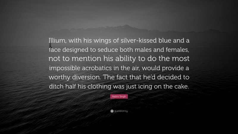 Nalini Singh Quote: “Illium, with his wings of silver-kissed blue and a face designed to seduce both males and females, not to mention his ability to do the most impossible acrobatics in the air, would provide a worthy diversion. The fact that he’d decided to ditch half his clothing was just icing on the cake.”