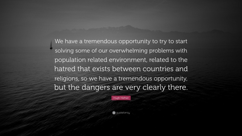 Hugh Hefner Quote: “We have a tremendous opportunity to try to start solving some of our overwhelming problems with population related environment, related to the hatred that exists between countries and religions, so we have a tremendous opportunity, but the dangers are very clearly there.”