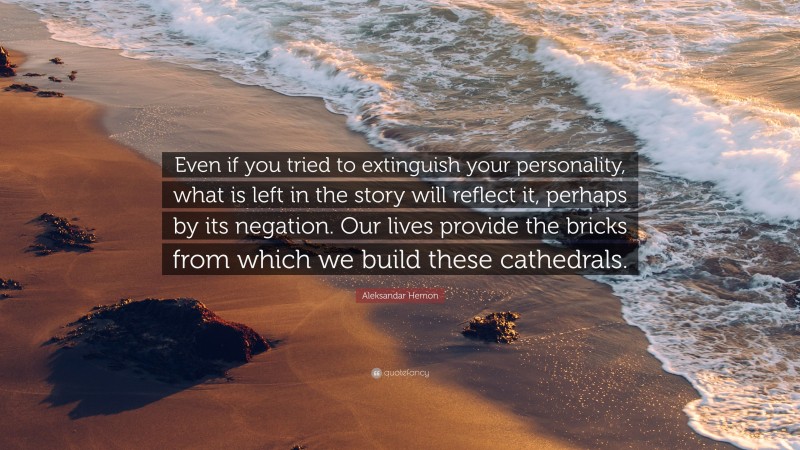 Aleksandar Hemon Quote: “Even if you tried to extinguish your personality, what is left in the story will reflect it, perhaps by its negation. Our lives provide the bricks from which we build these cathedrals.”