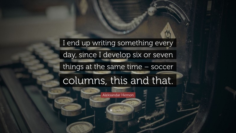 Aleksandar Hemon Quote: “I end up writing something every day, since I develop six or seven things at the same time – soccer columns, this and that.”