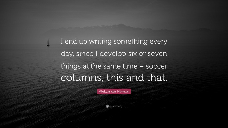 Aleksandar Hemon Quote: “I end up writing something every day, since I develop six or seven things at the same time – soccer columns, this and that.”