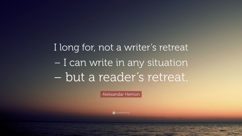 Aleksandar Hemon Quote: “I long for, not a writer’s retreat – I can write in any situation – but a reader’s retreat.”