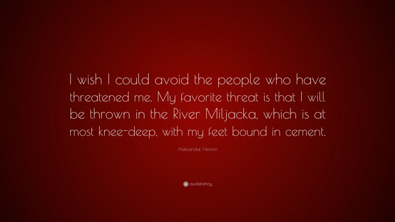 Aleksandar Hemon Quote: “I wish I could avoid the people who have threatened me. My favorite threat is that I will be thrown in the River Miljacka, which is at most knee-deep, with my feet bound in cement.”