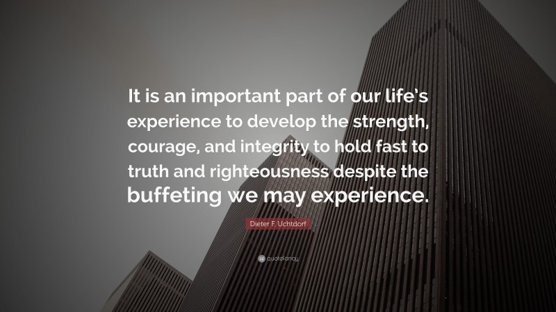 Dieter F. Uchtdorf Quote: “It is an important part of our life’s experience to develop the strength, courage, and integrity to hold fast to truth and righteousness despite the buffeting we may experience.”