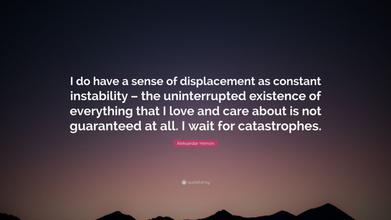 Aleksandar Hemon Quote: “I do have a sense of displacement as constant instability – the uninterrupted existence of everything that I love and care about is not guaranteed at all. I wait for catastrophes.”