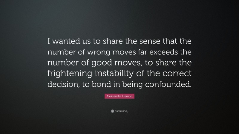 Aleksandar Hemon Quote: “I wanted us to share the sense that the number of wrong moves far exceeds the number of good moves, to share the frightening instability of the correct decision, to bond in being confounded.”
