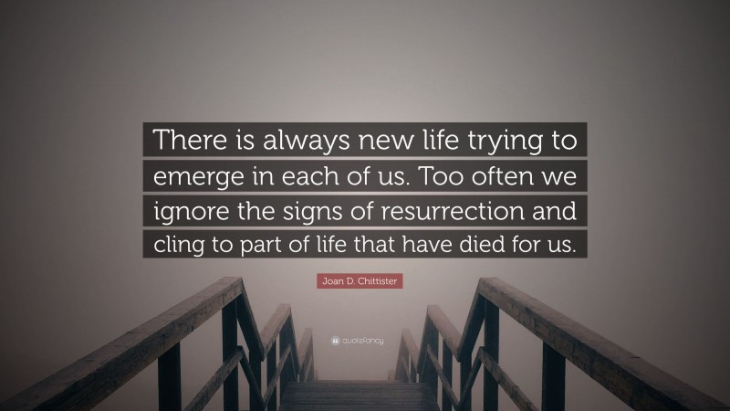 Joan D. Chittister Quote: “There is always new life trying to emerge in each of us. Too often we ignore the signs of resurrection and cling to part of life that have died for us.”