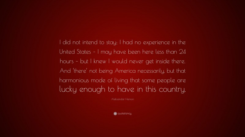 Aleksandar Hemon Quote: “I did not intend to stay; I had no experience in the United States – I may have been here less than 24 hours – but I knew I would never get inside there. And ‘there’ not being America necessarily, but that harmonious mode of living that some people are lucky enough to have in this country.”