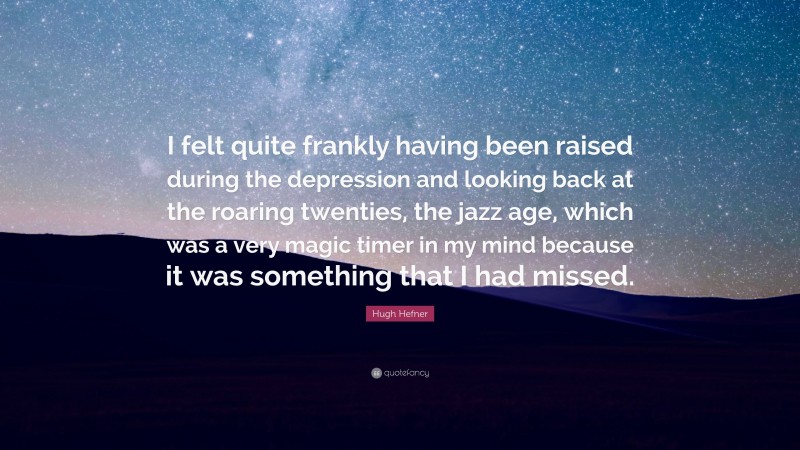 Hugh Hefner Quote: “I felt quite frankly having been raised during the depression and looking back at the roaring twenties, the jazz age, which was a very magic timer in my mind because it was something that I had missed.”