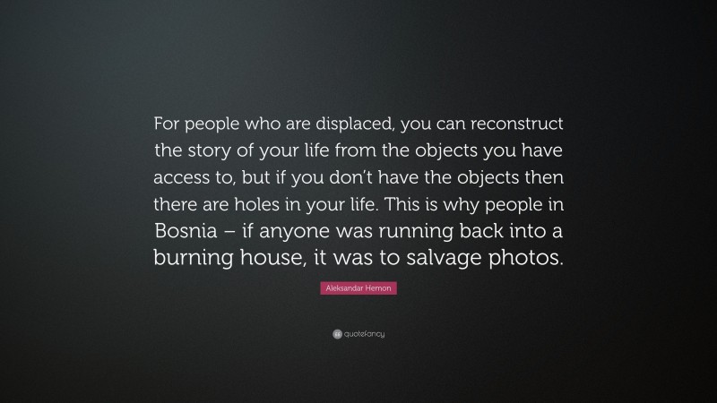Aleksandar Hemon Quote: “For people who are displaced, you can reconstruct the story of your life from the objects you have access to, but if you don’t have the objects then there are holes in your life. This is why people in Bosnia – if anyone was running back into a burning house, it was to salvage photos.”