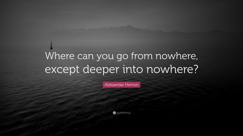 Aleksandar Hemon Quote: “Where can you go from nowhere, except deeper into nowhere?”