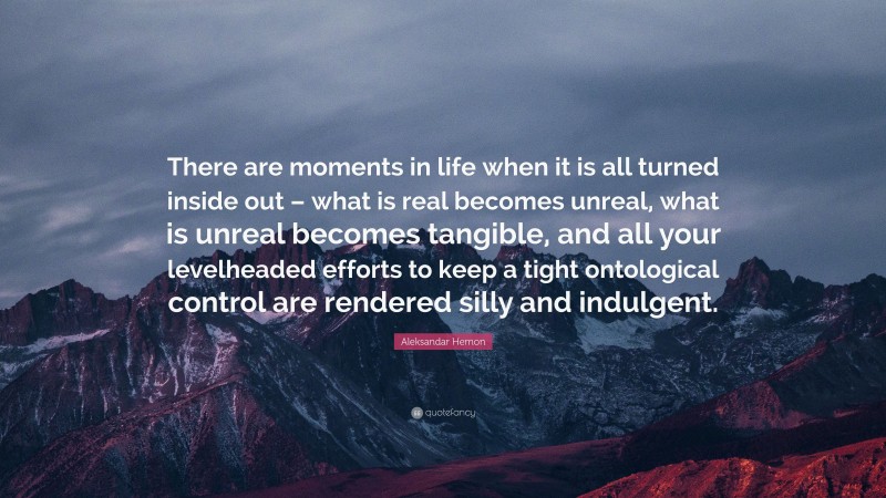 Aleksandar Hemon Quote: “There are moments in life when it is all turned inside out – what is real becomes unreal, what is unreal becomes tangible, and all your levelheaded efforts to keep a tight ontological control are rendered silly and indulgent.”