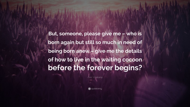 Ann Voskamp Quote: “But, someone, please give me – who is born again but still so much in need of being born anew – give me the details of how to live in the waiting cocoon before the forever begins?”