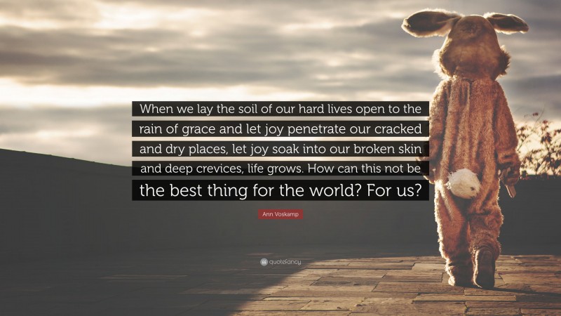 Ann Voskamp Quote: “When we lay the soil of our hard lives open to the rain of grace and let joy penetrate our cracked and dry places, let joy soak into our broken skin and deep crevices, life grows. How can this not be the best thing for the world? For us?”