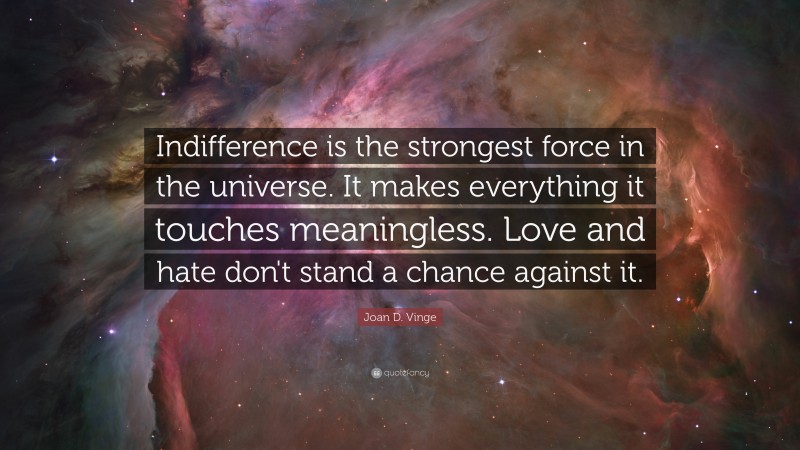 Joan D. Vinge Quote: “Indifference is the strongest force in the universe. It makes everything it touches meaningless. Love and hate don't stand a chance against it.”