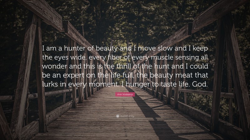 Ann Voskamp Quote: “I am a hunter of beauty and I move slow and I keep the eyes wide, every fiber of every muscle sensing all wonder and this is the thrill of the hunt and I could be an expert on the life full, the beauty meat that lurks in every moment. I hunger to taste life. God.”