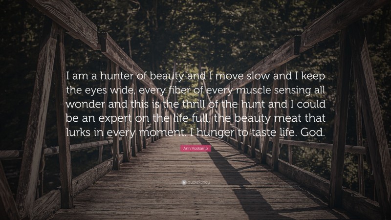 Ann Voskamp Quote: “I am a hunter of beauty and I move slow and I keep the eyes wide, every fiber of every muscle sensing all wonder and this is the thrill of the hunt and I could be an expert on the life full, the beauty meat that lurks in every moment. I hunger to taste life. God.”