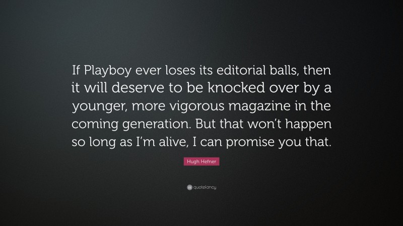 Hugh Hefner Quote: “If Playboy ever loses its editorial balls, then it will deserve to be knocked over by a younger, more vigorous magazine in the coming generation. But that won’t happen so long as I’m alive, I can promise you that.”
