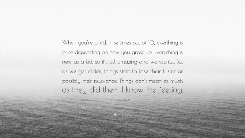Corey Taylor Quote: “When you’re a kid, nine times out of 10, everthing is pure depending on how you grow up. Everything is new as a kid, so it’s all amazing and wonderful. But as we get older, things start to lose their luster or possibly their relevance. Things don’t mean as much as they did then. I know the feeling.”
