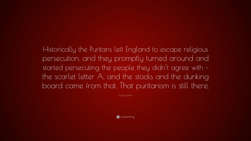 Hugh Hefner Quote: “Historically the Puritans left England to escape religious persecution, and they promptly turned around and started persecuting the people they didn’t agree with – the scarlet letter A, and the stocks and the dunking board came from that. That puritanism is still there.”